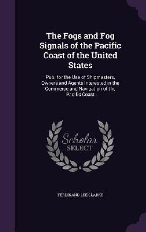 The Fogs and Fog Signals of the Pacific Coast of the United States: Pub. for the Use of Shipmasters, Owners and Agents Interested in the Commerce and by Ferdinand Lee Clarke