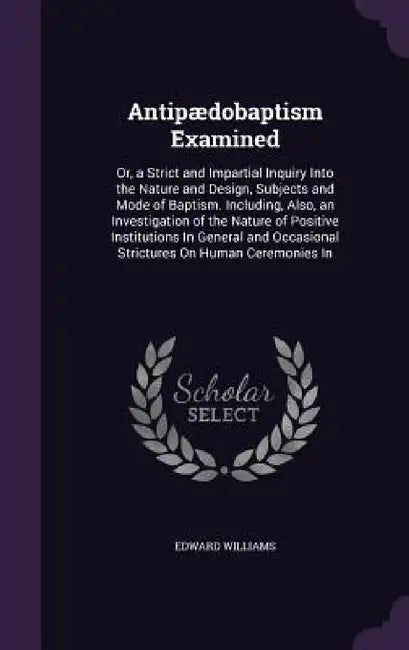 Antipædobaptism Examined: Or, a Strict and Impartial Inquiry Into the Nature and Design, Subjects and Mode of Baptism. Including, Also, an Inves by Edward Williams