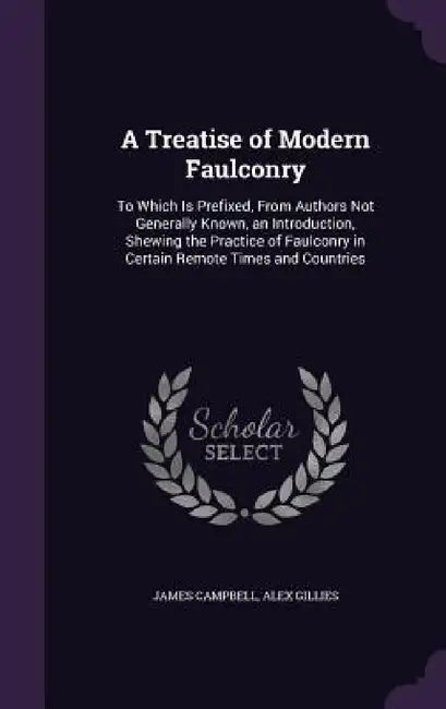 A Treatise of Modern Faulconry: To Which Is Prefixed, From Authors Not Generally Known, an Introduction, Shewing the Practice of Faulconry in Certain by James Campbell, Alex Gillies