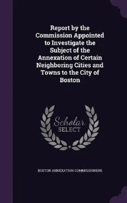 Report by the Commission Appointed to Investigate the Subject of the Annexation of Certain Neighboring Cities and Towns to the City of Boston by Boston Annexation Commissioners