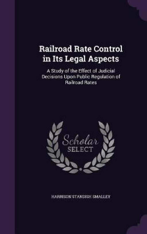 Railroad Rate Control in Its Legal Aspects: A Study of the Effect of Judicial Decisions Upon Public Regulation of Railroad Rates by Harrison Standish Smalley