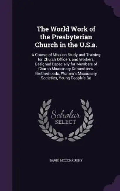 The World Work of the Presbyterian Church in the U.S.a.: A Course of Mission Study and Training for Church Officers and Workers, Designed Especially f by David McConaughy