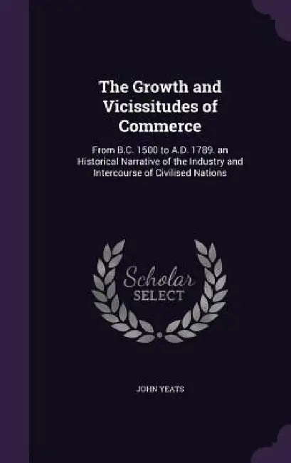 The Growth and Vicissitudes of Commerce: From B.C. 1500 to A.D. 1789. an Historical Narrative of the Industry and Intercourse of Civilised Nations by John Yeats