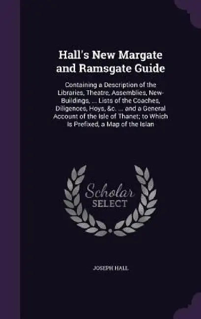 Hall's New Margate and Ramsgate Guide: Containing a Description of the Libraries, Theatre, Assemblies, New-Buildings, ... Lists of the Coaches, Dilige by Joseph Hall