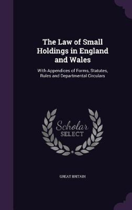The Law of Small Holdings in England and Wales: With Appendices of Forms, Statutes, Rules and Departmental Circulars by Great Britain