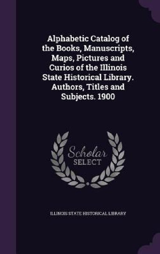 Alphabetic Catalog of the Books, Manuscripts, Maps, Pictures and Curios of the Illinois State Historical Library. Authors, Titles and Subjects. 1900 by Illinois State Historical Library