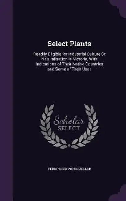 Select Plants: Readily Eligible for Industrial Culture Or Naturalisation in Victoria, With Indications of Their Native Countries and Some of Their Use by Ferdinand Von Mueller