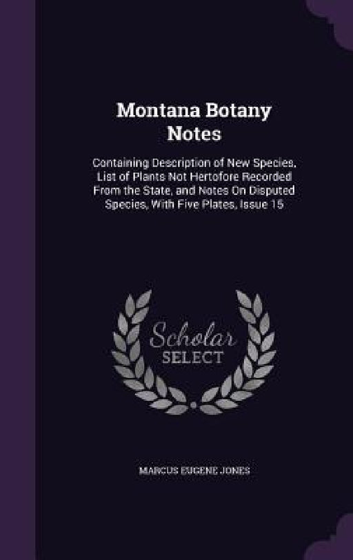 Montana Botany Notes: Containing Description of New Species, List of Plants Not Hertofore Recorded From the State, and Notes On Disputed Spe by Marcus Eugene Jones