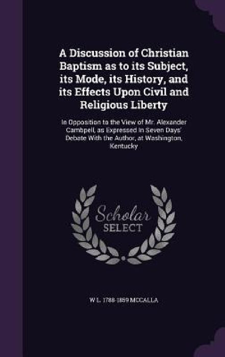 A Discussion of Christian Baptism as to its Subject, its Mode, its History, and its Effects Upon Civil and Religious Liberty: In Opposition to the Vie by W. L. 1788-1859 McCalla