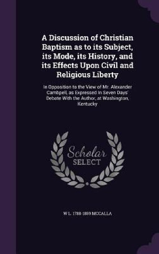 A Discussion of Christian Baptism as to its Subject, its Mode, its History, and its Effects Upon Civil and Religious Liberty: In Opposition to the Vie by W. L. 1788-1859 McCalla