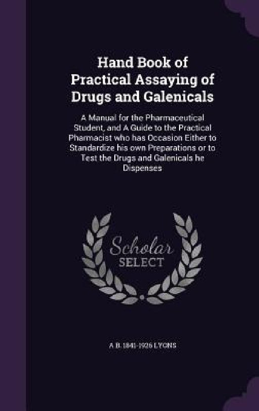 Hand Book of Practical Assaying of Drugs and Galenicals: A Manual for the Pharmaceutical Student, and A Guide to the Practical Pharmacist who has Occa by A. B. 1841-1926 Lyons
