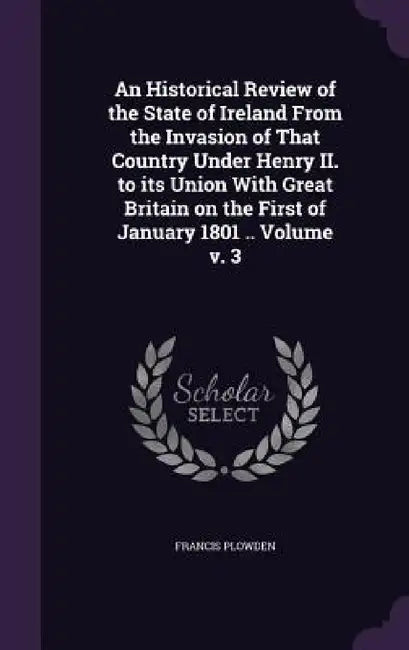 An Historical Review of the State of Ireland From the Invasion of That Country Under Henry II. to its Union With Great Britain on the First of January by Francis Plowden