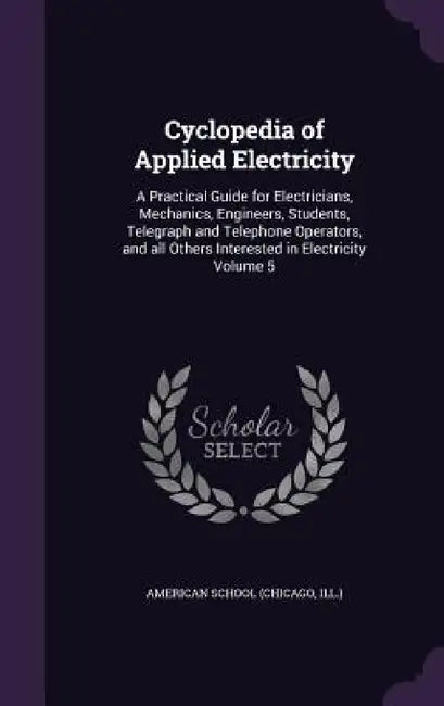 Cyclopedia of Applied Electricity: A Practical Guide for Electricians, Mechanics, Engineers, Students, Telegraph and Telephone Operators, and all Othe by Chicago American School