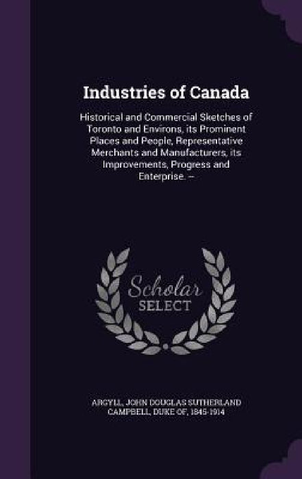 Industries of Canada: Historical and Commercial Sketches of Toronto and Environs, its Prominent Places and People, Representative Merchants by John Douglas Sutherland Campbell Argyll