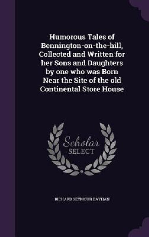 Humorous Tales of Bennington-on-the-hill, Collected and Written for her Sons and Daughters by one who was Born Near the Site of the old Continental St by Richard Seymour Bayhan