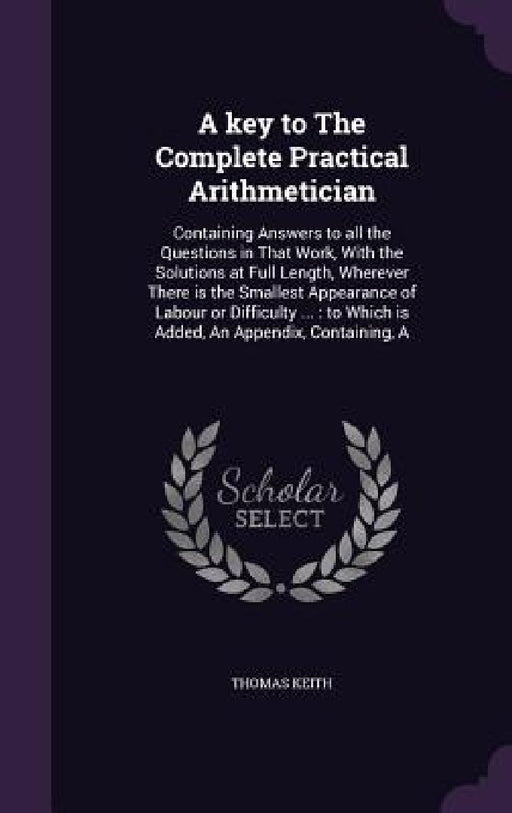 A key to The Complete Practical Arithmetician: Containing Answers to all the Questions in That Work, With the Solutions at Full Length, Wherever There by Thomas Keith