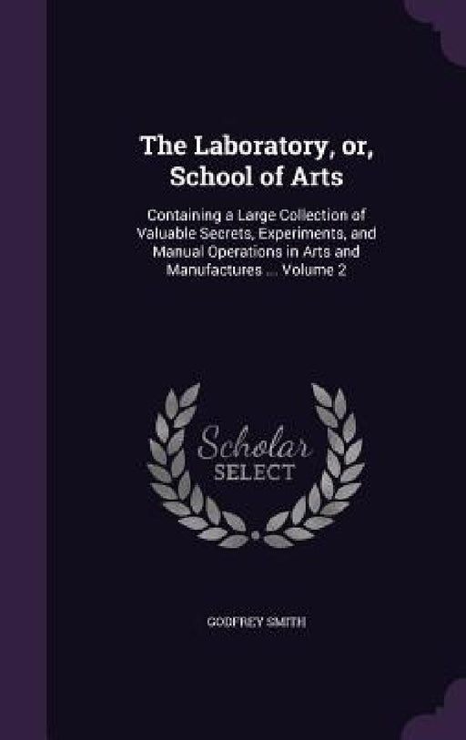 The Laboratory, or, School of Arts: Containing a Large Collection of Valuable Secrets, Experiments, and Manual Operations in Arts and Manufactures ... by Godfrey Smith