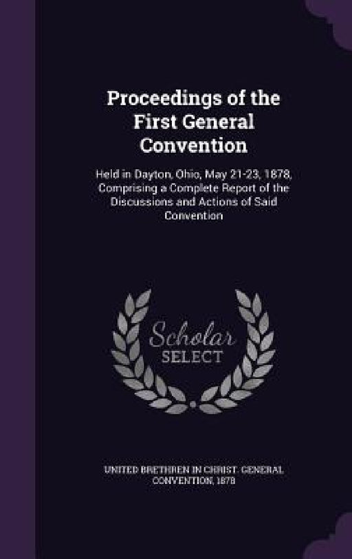 Proceedings of the First General Convention: Held in Dayton, Ohio, May 21-23, 1878, Comprising a Complete Report of the Discussions and Actions of Sai by United Brethren in Christ General Conve
