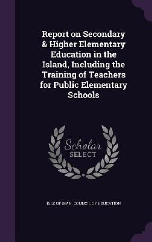 Report on Secondary & Higher Elementary Education in the Island, Including the Training of Teachers for Public Elementary Schools by Isle of Man Council of Education