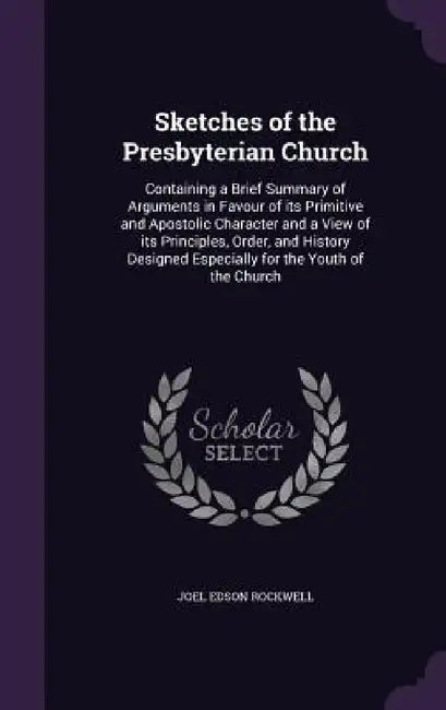 Sketches of the Presbyterian Church: Containing a Brief Summary of Arguments in Favour of its Primitive and Apostolic Character and a View of its Prin by Joel Edson Rockwell