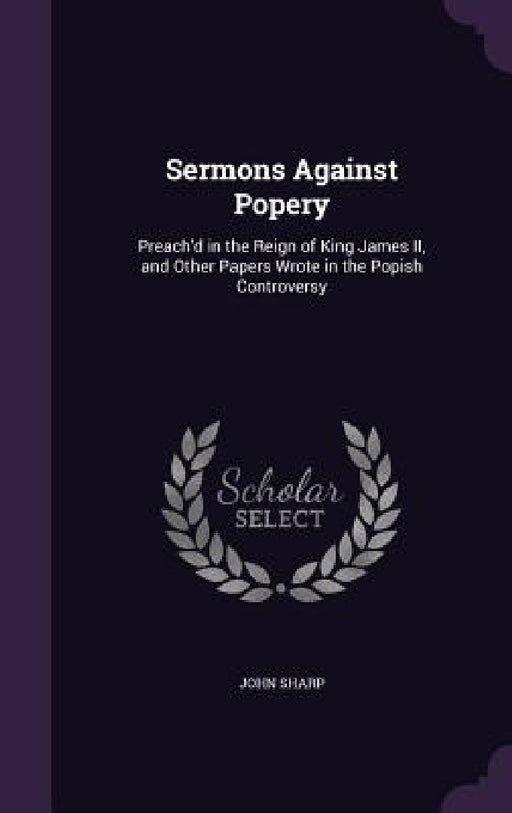 Sermons Against Popery: Preach'd in the Reign of King James II, and Other Papers Wrote in the Popish Controversy by John Sharp