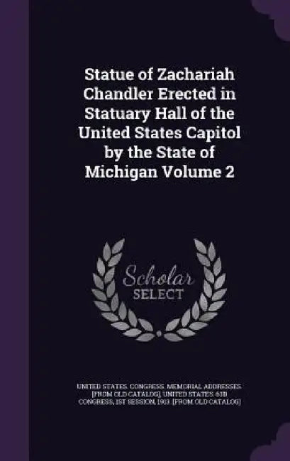 Statue of Zachariah Chandler Erected in Statuary Hall of the United States Capitol by the State of Michigan Volume 2 by United States Congress Memorial Addres, 1st Session United States 63d Congress