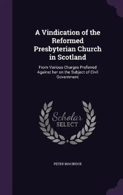 A Vindication of the Reformed Presbyterian Church in Scotland: From Various Charges Preferred Against her on the Subject of Civil Government by Peter Macindoe