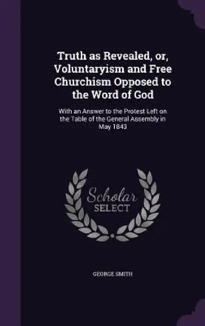 Truth as Revealed, or, Voluntaryism and Free Churchism Opposed to the Word of God: With an Answer to the Protest Left on the Table of the General Asse by George Smith