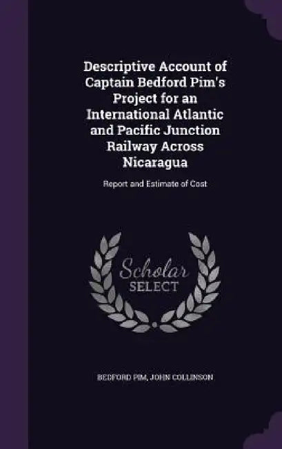 Descriptive Account of Captain Bedford Pim's Project for an International Atlantic and Pacific Junction Railway Across Nicaragua: Report and Estimate by Bedford Pim, John Collinson