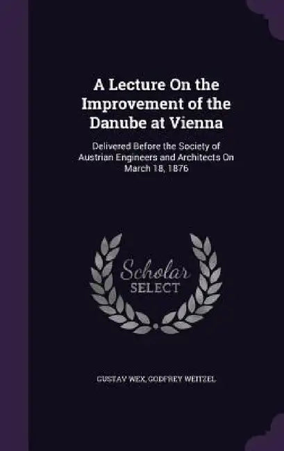 A Lecture On the Improvement of the Danube at Vienna: Delivered Before the Society of Austrian Engineers and Architects On March 18, 1876 by Gustav Wex, Godfrey Weitzel
