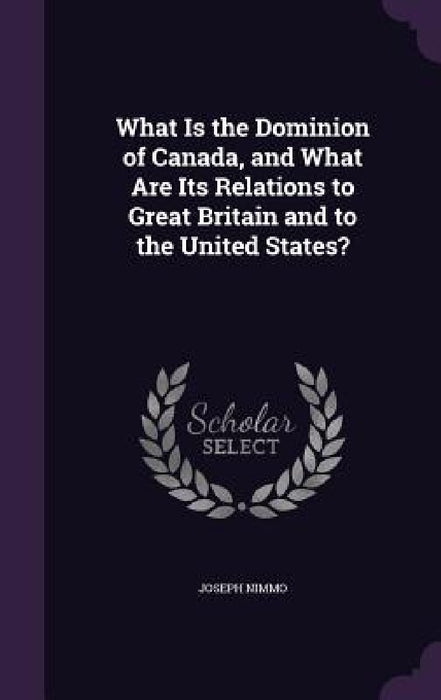 What Is the Dominion of Canada, and What Are Its Relations to Great Britain and to the United States? by Joseph Nimmo