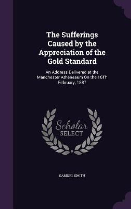 The Sufferings Caused by the Appreciation of the Gold Standard: An Address Delivered at the Manchester Atheneaum On the 16Th February, 1887 by Samuel Smith