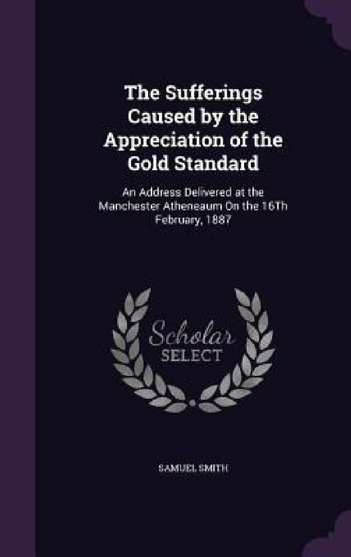 The Sufferings Caused by the Appreciation of the Gold Standard: An Address Delivered at the Manchester Atheneaum On the 16Th February, 1887 by Samuel Smith