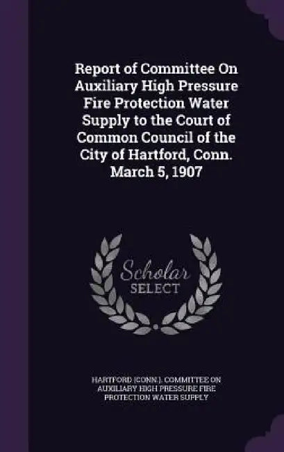 Report of Committee On Auxiliary High Pressure Fire Protection Water Supply to the Court of Common Council of the City of Hartford, Conn. March 5, 190 by Hartford (Conn ). Committee on Auxiliary