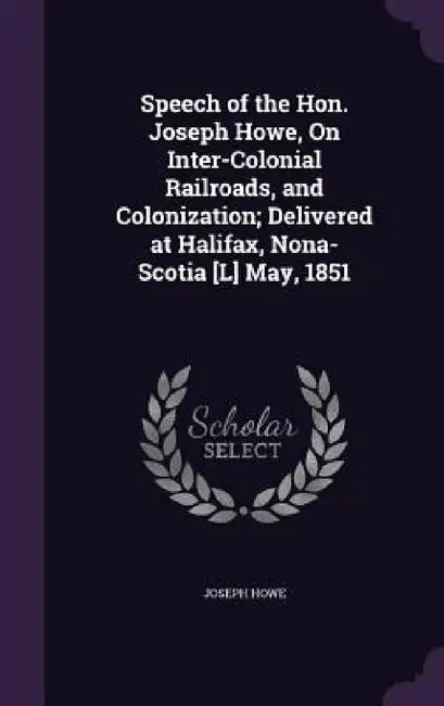 Speech of the Hon. Joseph Howe, On Inter-Colonial Railroads, and Colonization; Delivered at Halifax, Nona-Scotia [L] May, 1851 by Joseph Howe