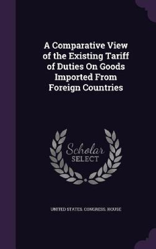 A Comparative View of the Existing Tariff of Duties On Goods Imported From Foreign Countries by United States Congress House