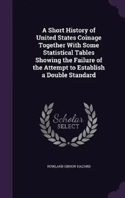 A Short History of United States Coinage Together With Some Statistical Tables Showing the Failure of the Attempt to Establish a Double Standard by Rowland Gibson Hazard