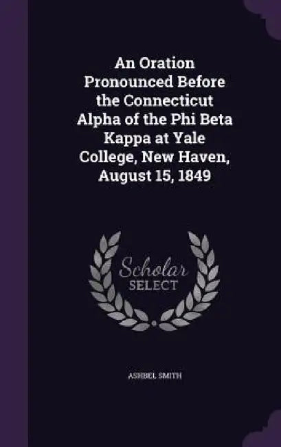 An Oration Pronounced Before the Connecticut Alpha of the Phi Beta Kappa at Yale College, New Haven, August 15, 1849 by Ashbel Smith