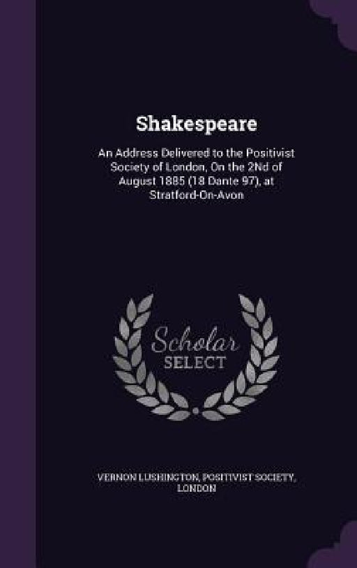 Shakespeare: An Address Delivered to the Positivist Society of London, On the 2Nd of August 1885 (18 Dante 97), at Stratford-On-Avo by Vernon Lushington, London Positivist Society