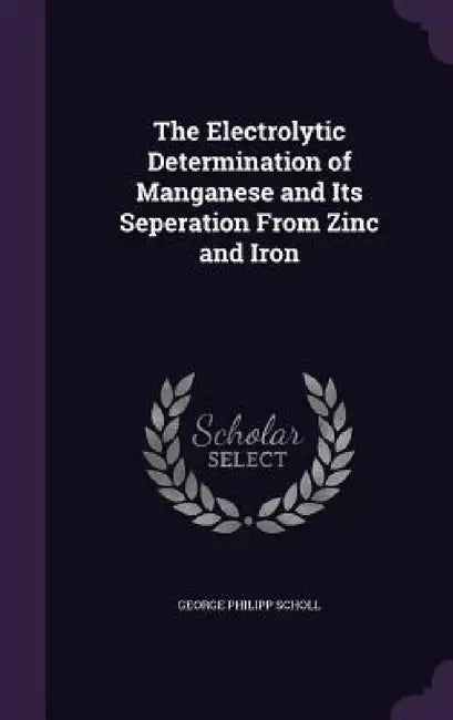 The Electrolytic Determination of Manganese and Its Seperation From Zinc and Iron by George Philipp Scholl