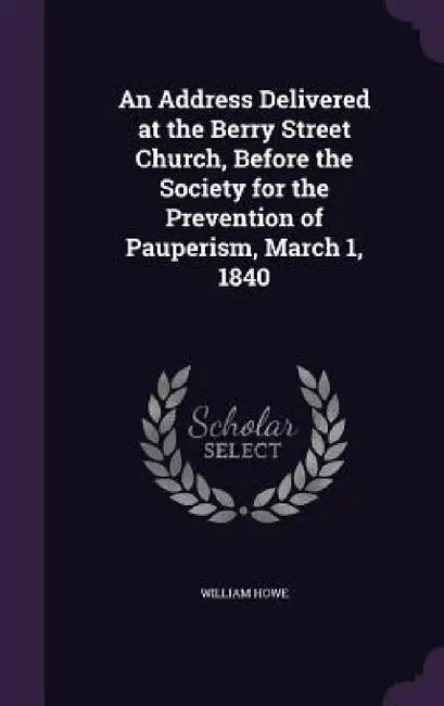 An Address Delivered at the Berry Street Church, Before the Society for the Prevention of Pauperism, March 1, 1840 by William Howe