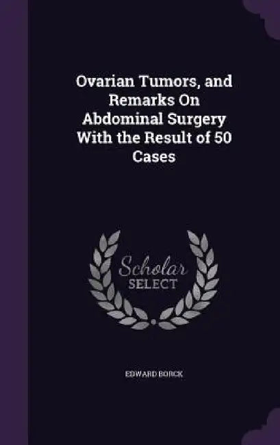 Ovarian Tumors, and Remarks On Abdominal Surgery With the Result of 50 Cases by Edward Borck