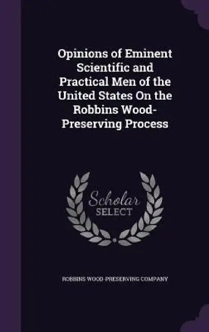 Opinions of Eminent Scientific and Practical Men of the United States On the Robbins Wood-Preserving Process by Robbins Wood-Preserving Company