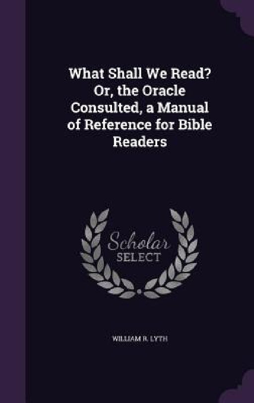 What Shall We Read? Or, the Oracle Consulted, a Manual of Reference for Bible Readers by William R. Lyth