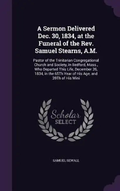 A Sermon Delivered Dec. 30, 1834, at the Funeral of the Rev. Samuel Stearns, A.M.: Pastor of the Trinitarian Congregational Church and Society, in Bed by Samuel Sewall