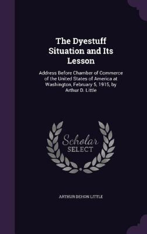 The Dyestuff Situation and Its Lesson: Address Before Chamber of Commerce of the United States of America at Washington, February 5, 1915, by Arthur D by Arthur Dehon Little