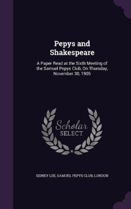 Pepys and Shakespeare: A Paper Read at the Sixth Meeting of the Samuel Pepys Club, On Thursday, November 30, 1905 by Sidney Lee, London Samuel Pepys Club