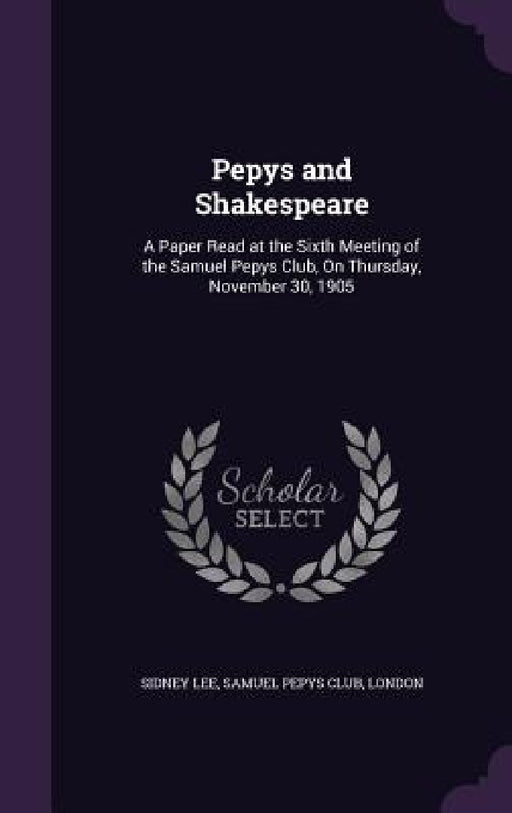 Pepys and Shakespeare: A Paper Read at the Sixth Meeting of the Samuel Pepys Club, On Thursday, November 30, 1905 by Sidney Lee, London Samuel Pepys Club