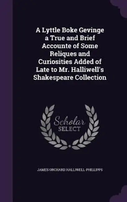 A Lyttle Boke Gevinge a True and Brief Accounte of Some Reliques and Curiosities Added of Late to Mr. Halliwell's Shakespeare Collection by James Orchard Halliwell-Phillipps