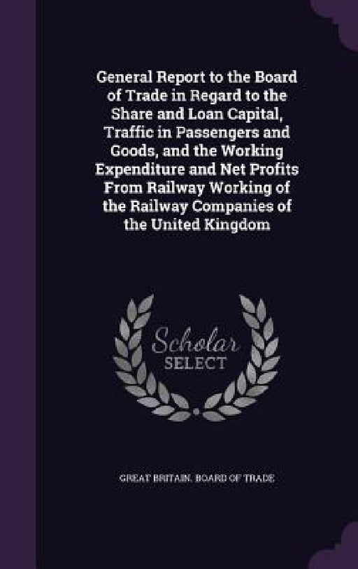 General Report to the Board of Trade in Regard to the Share and Loan Capital, Traffic in Passengers and Goods, and the Working Expenditure and Net Pro by Great Britain Board of Trade